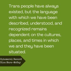 Trans people have always existed, but the language with which we have been described, understood, and recognized remains dependent on the cultures, places, and times in which we and they have been situated.