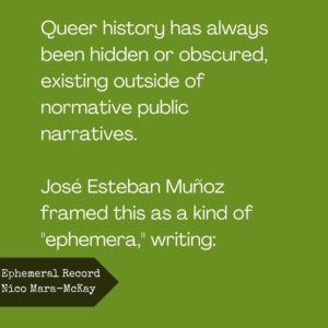 Queer history has always been hidden or obscured, existing outside of normative public narratives. Jose Esteban Munoz framed this as a kind of “ephemera,” writing: