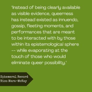 “Instead of being clearly available as visible evidence, queerness has instead existed as innuendo, gossip, fleeting moments, and performances that are meant to be interacted with by those within its epistemological sphere — while evaporating at the touch of those who would eliminate queer possibility.” 