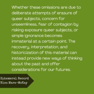 Whether these omissions are due to deliberate attempts of erasure of queer subjects, concern for unseemliness, fear of contagion by risking exposure to queer subjects, or simple ignorance becomes immaterial at a certain point. The recovery, interpretation, and historicization of this material can instead provide new ways of thinking about the pas and offer considerations for our futures.