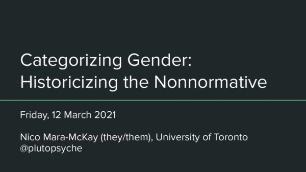 Title slide reading "Categorizing Gender: Historicizing the Nonnormative, Friday 12 March 2021, Nico Mara-McKay (they/them), University of Toronto, @plutopsyche