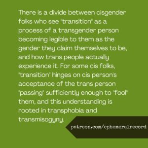 There is a divide between cisgender folks who see "transition" as a process of a transgender person becoming legible to them as the gender they claim themselves to be, and how trans people actually experience it. For some cis folks, "transition" hinges on cis person's acceptance of the trans person "passing" sufficiently enough to "fool" them, and this understanding is rooted in transphobia and transmisogyny.