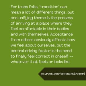 For trans folks, "transition" can mean a lot of different things, but one unifying theme is the process of arriving at a place where they feel comfortable in their bodies and with themselves. Acceptance from others obviously affects how we feel about ourselves, but the central driving factor is the need to finally feel correct in oneself -- whatever that feels or looks like.