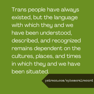Trans people have always existed, but the language with which they and we have been understood, described, and recognized remains dependent on the cultures, places, and times in which they and we have been situated.