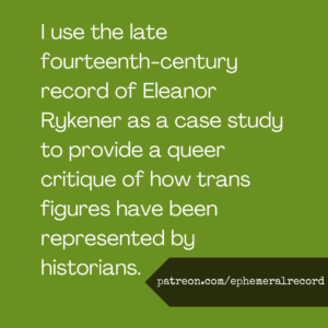 I use the late fourteenth-century record of Eleanor Rykener as a case study to provide a queer critique of how trans figures have been represented by historians.