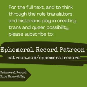 For the full text, and to think through the role translators and historians play in creating trans and queer possibility, please subscribe to: Ephemeral Record Patreon 
patreon.com/ephemeralrecord