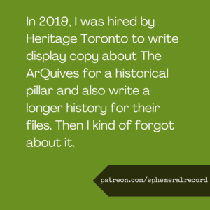 In 2019, I was hired by Heritage Toronto to write display copy about The ArQuives for a historical pillar and also write a longer history for their files. Then I kind of forgot about it.