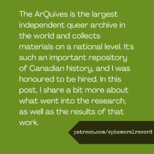 The ArQuives is the largest independent queer archive in the world and collects materials on a national level. It's such an important repository of Canadian history, and I was honoured to be hired. In this post, I share a bit more about what went into the research, as well as the results of that work.